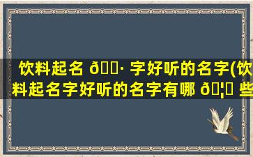 饮料起名 🕷 字好听的名字(饮料起名字好听的名字有哪 🦟 些)